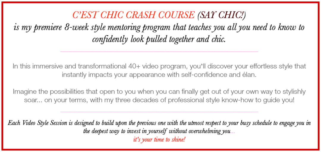 C’EST CHIC CRASH COURSE (SAY CHIC!) is my premiere 8-week style mentoring program that teaches you all you need to know to confidently look pulled together and chic. In this immersive and transformational 40+ video program, you’ll discover your effortless style that instantly impacts your appearance with self-confidence and élan. Imagine the possibilities that open to you when you can finally get out of your own way to stylishly soar... on your terms, with my three decades of professional style know-how to guide you. Each Video Style Session is designed to build upon the previous one with the utmost respect to your busy schedule to engage you in the deepest way to invest in yourself without overwhelming you... it's your time to shine!